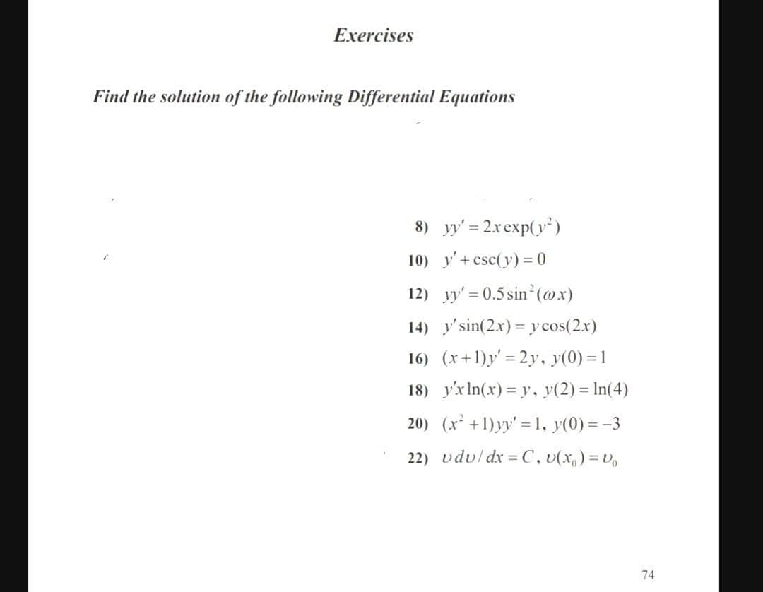 Exercises
Find the solution of the following Differential Equations
8) yy' = 2xexp(y )
10) y'+ csc(y) = 0
12) y' = 0.5 sin²(@x)
14) y'sin(2.x) = y cos(2.x)
16) (x+1)y' = 2y, y(0) = 1
18) y'x In(x) = y, y(2) = In(4)
20) (x² +1)yy' = 1, y(0) = -3
22) vdul dx = C, v(x,) =V,
74
