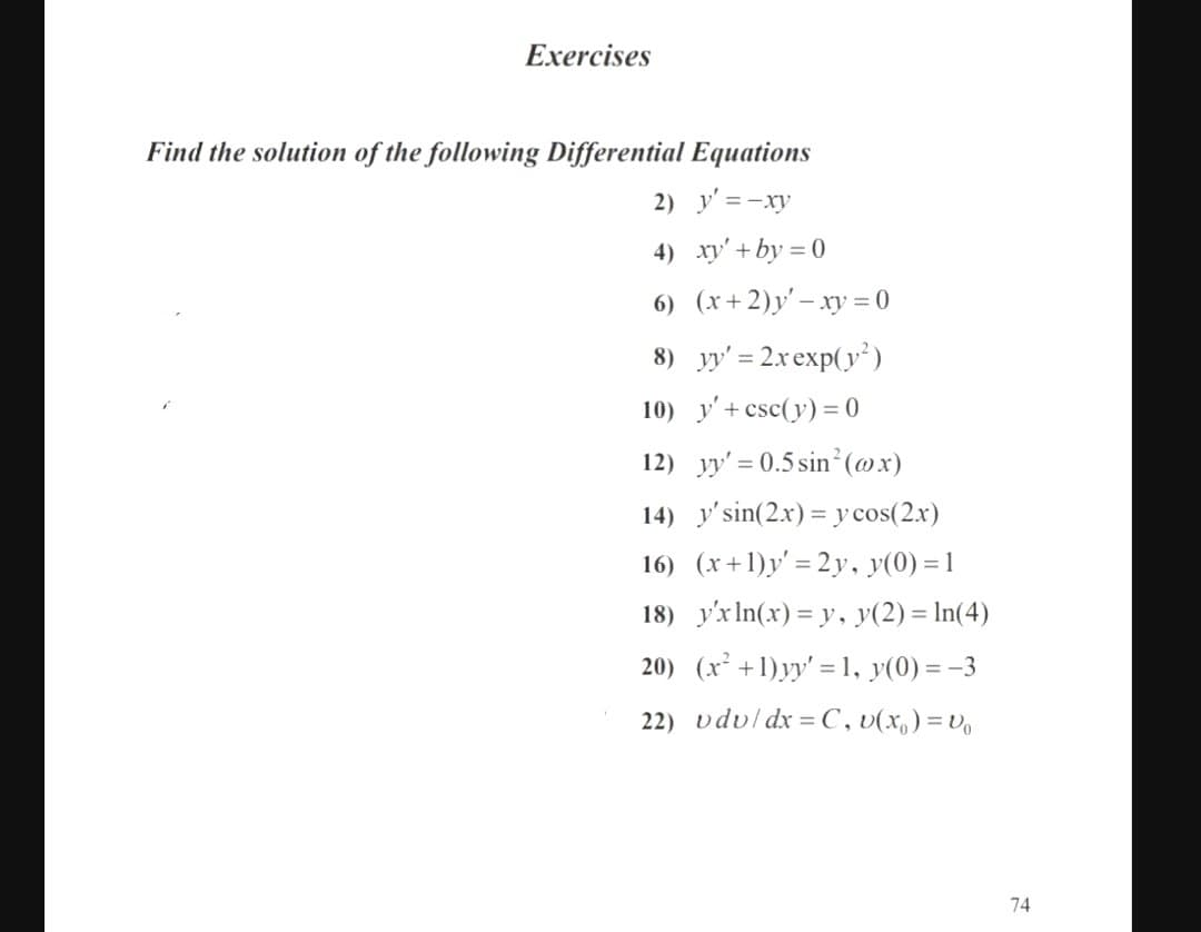 Exercises
Find the solution of the following Differential Equations
2) y' =-xy
4) xy'+ by = 0
6) (x+2)y' – xy = 0
8) yy' = 2xexp(y)
10) y'+ csc(y) = 0
12) yy' = 0.5 sin²(@x)
14) y'sin(2.x) = y cos(2.x)
16) (x+1)y' = 2y, y(0) = 1
18) y'xIn(x) = y, y(2) = In(4)
20) (x² +1)yy' = 1, y(0) = -3
22) vdvl dx = C, v(x,)=V
74
