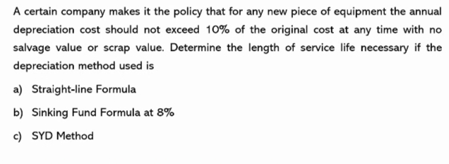 A certain company makes it the policy that for any new piece of equipment the annual
depreciation cost should not exceed 10% of the original cost at any time with no
salvage value or scrap value. Determine the length of service life necessary if the
depreciation method used is
a) Straight-line Formula
b) Sinking Fund Formula at 8%
c) SYD Method
