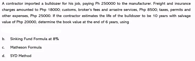 A contractor imported a bulldozer for his job, paying Ph 250000 to the manufacturer. Freight and insurance
charges amounted to Php 18000; customs, broker's fees and arrastre services, Php 8500; taxes, permits and
other expenses, Php 25000. If the contractor estimates the life of the bulldozer to be 10 years with salvage
value of Php 20000, determine the book value at the end of 6 years, using
b. Sinking Fund Formula at 8%
C.
Matheson Formula
d. SYD Method

