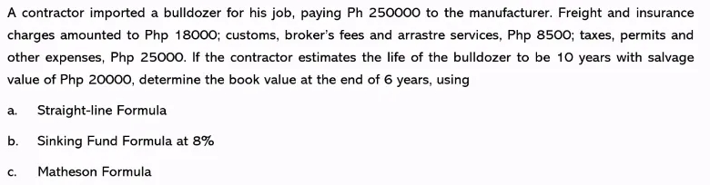 A contractor imported a bulldozer for his job, paying Ph 250000 to the manufacturer. Freight and insurance
charges amounted to Php 18000; customs, broker's fees and arrastre services, Php 8500; taxes, permits and
other expenses, Php 25000. If the contractor estimates the life of the bulldozer to be 10 years with salvage
value of Php 20000, determine the book value at the end of 6 years, using
а.
Straight-line Formula
b. Sinking Fund Formula at 8%
C.
Matheson Formula
