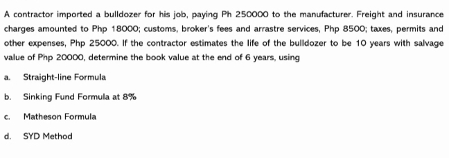 A contractor imported a bulldozer for his job, paying Ph 250000 to the manufacturer. Freight and insurance
charges amounted to Php 18000; customs, broker's fees and arrastre services, Php 8500; taxes, permits and
other expenses, Php 25000. If the contractor estimates the life of the bulldozer to be 10 years with salvage
value of Php 2000o, determine the book value at the end of 6 years, using
a. Straight-line Formula
b. Sinking Fund Formula at 8%
c. Matheson Formula
d.
SYD Method
