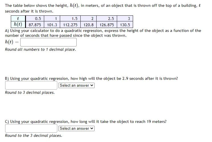 The table below shows the height, h(t), in meters, of an object that is thrown off the top of a building, t
seconds after it is thrown.
0.5
h(t) 87.875 101.3 112.275
t
1
1.5
2
2.5
3
120.8
126.875 130.5
A) Using your calculator to do a quadratic regression, express the height of the object as a function of the
number of seconds that have passed since the object was thrown.
h(t) =|
Round all numbers to 1 decimal place.
B) Using your quadratic regression, how high will the object be 2.9 seconds after it is thrown?
Select an answer
Round to 3 decimal places.
C) Using your quadratic regression, how long will it take the object to reach 19 meters?
Select an answer v
Round to the 3 decimal places.
