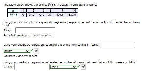 The table below shows the profit, P(z), in dollars, from selling z items.
1
2
3
6
14
P(z) 76
88.2
90.6
39
-100.8
-529.8
Using your calculator to do a quadratic regression, express the profit as a function of the number of items
sold.
P(z)
Round all numbers to 1 decimal place.
Using your quadratic regression, estimate the profit from selling 11 items?
dollars
of
Round to 2 decimal places.
Using your quadratic regression, estimate the number of items that need to be sold to make a profit of
$-44.4?
items
