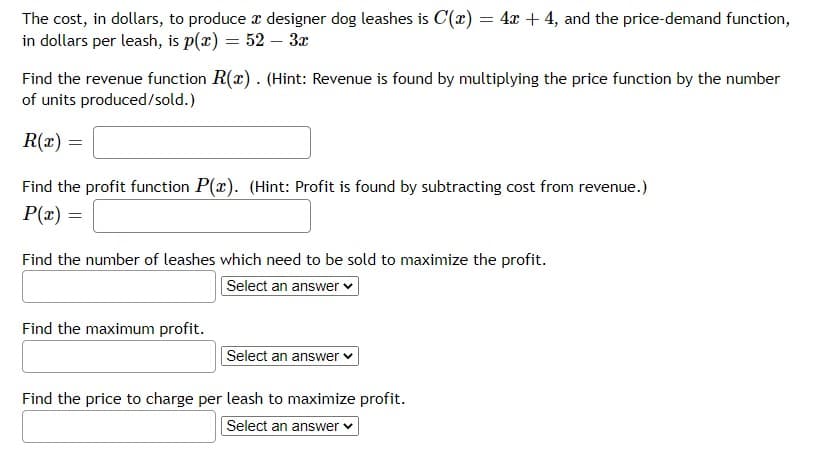 The cost, in dollars, to produce r designer dog leashes is C(x) = 4x + 4, and the price-demand function,
in dollars per leash, is p(x) = 52 – 3x
Find the revenue function R(x). (Hint: Revenue is found by multiplying the price function by the number
of units produced/sold.)
R(x) =
Find the profit function P(x). (Hint: Profit is found by subtracting cost from revenue.)
P(x) =
Find the number of leashes which need to be sold to maximize the profit.
Select an answer v
Find the maximum profit.
Select an answer v
Find the price to charge per leash to maximize profit.
Select an answer
