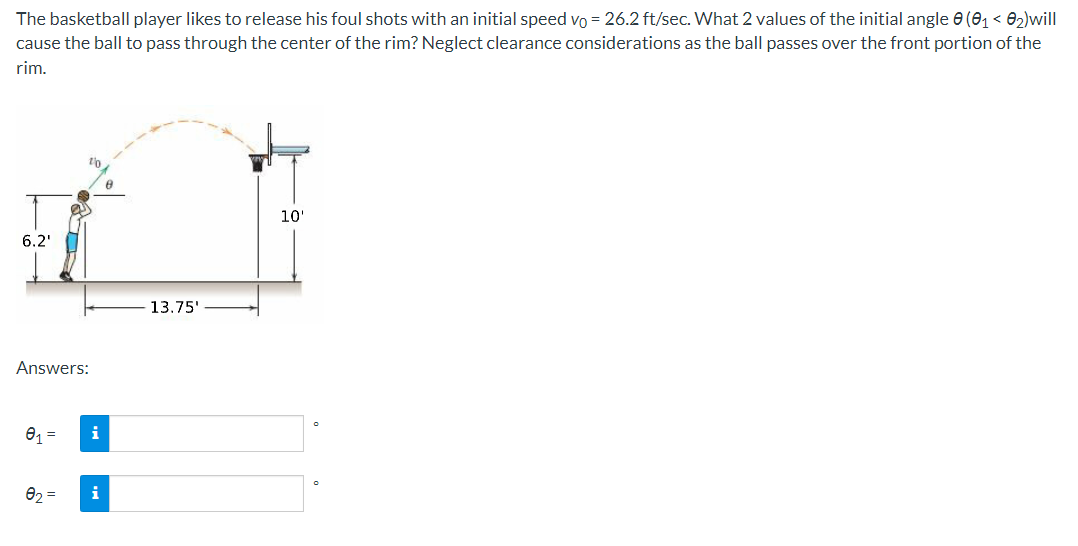 The basketball player likes to release his foul shots with an initial speed vo = 26.2 ft/sec. What 2 values of the initial angle 0 (01 < 82)will
cause the ball to pass through the center of the rim? Neglect clearance considerations as the ball passes over the front portion of the
rim.
10'
6.2'
13.75'
Answers:
01 =
i
02 =
i
