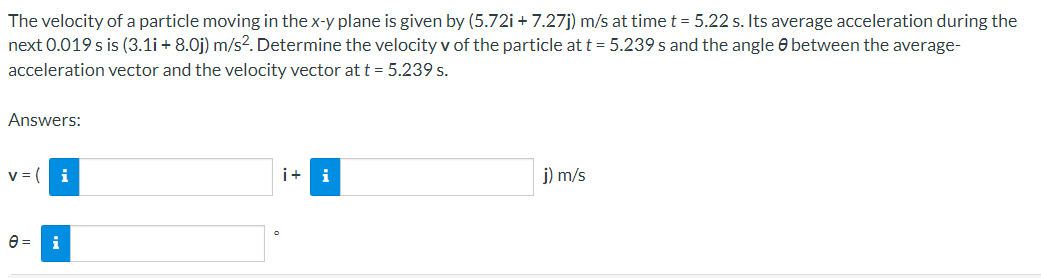 The velocity of a particle moving in the x-y plane is given by (5.72i + 7.27j) m/s at time t = 5.22 s. Its average acceleration during the
next 0.019 s is (3.1i + 8.0j) m/s2. Determine the velocity v of the particle at t = 5.239 s and the angle e between the average-
acceleration vector and the velocity vector at t = 5.239 s.
Answers:
i
i+
i
j) m/s
i
