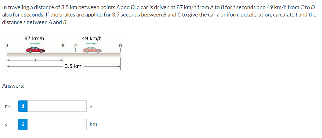 In traveling a distance of 3.5 km between points A and D, a car is driven at 87 km/h from A to B for t seconds and 49 km/h from C to D
also for t seconds. If the brakes are applied for 3.7 seconds between B and C to give the car a uniform deceleration, calculate t and the
distance s between A and B.
87 km/h
49 km/h
B
3.5 km
Answers:
t =
i
i
km
