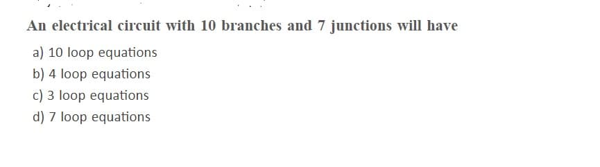 An electrical circuit with 10 branches and 7 junctions will have
a) 10 loop equations
b) 4 loop equations
c) 3 loop equations
d) 7 loop equations
