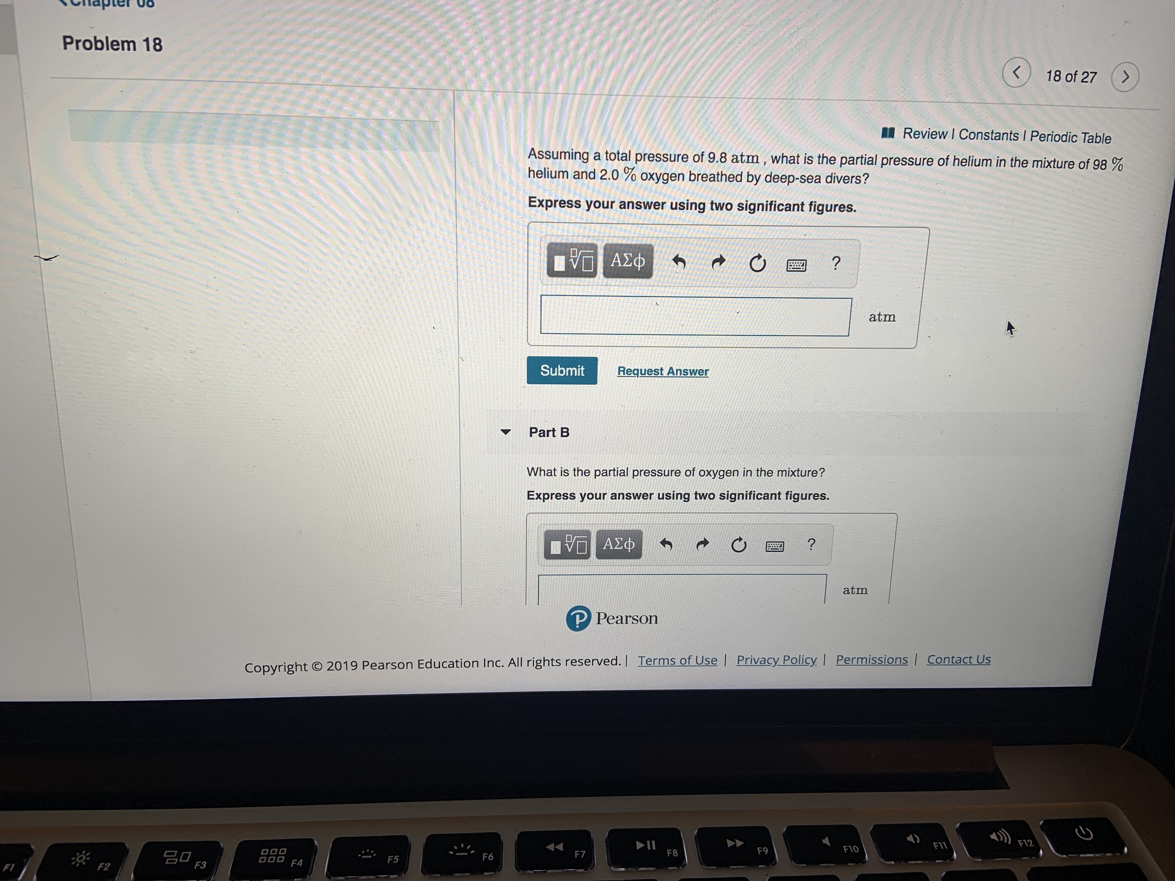 Problem 18
18 of 27
Review I Constants I Periodic Table
Assuming a total pressure of 9.8 atm, what is the partial pressure of helium in the mixture of 98 %
helium and 2.0 % oxygen breathed by deep-sea divers?
Express your answer using two significant figures.
ΑΣφ
?
atm
Submit
Request Answer
Part B
What is the partial pressure of oxygen in the mixture?
Express your answer using two significant figures.
VA
ΑΣΦ
atm
P Pearson
Contact Us
Copyright O 2019 Pearson Education Inc. All rights reserved. | Terms of Use Privacy Policy | Permissions
F12
II
F8
F11
F10
F9
DO0
O00
F7
F6
F5
F4
F3
