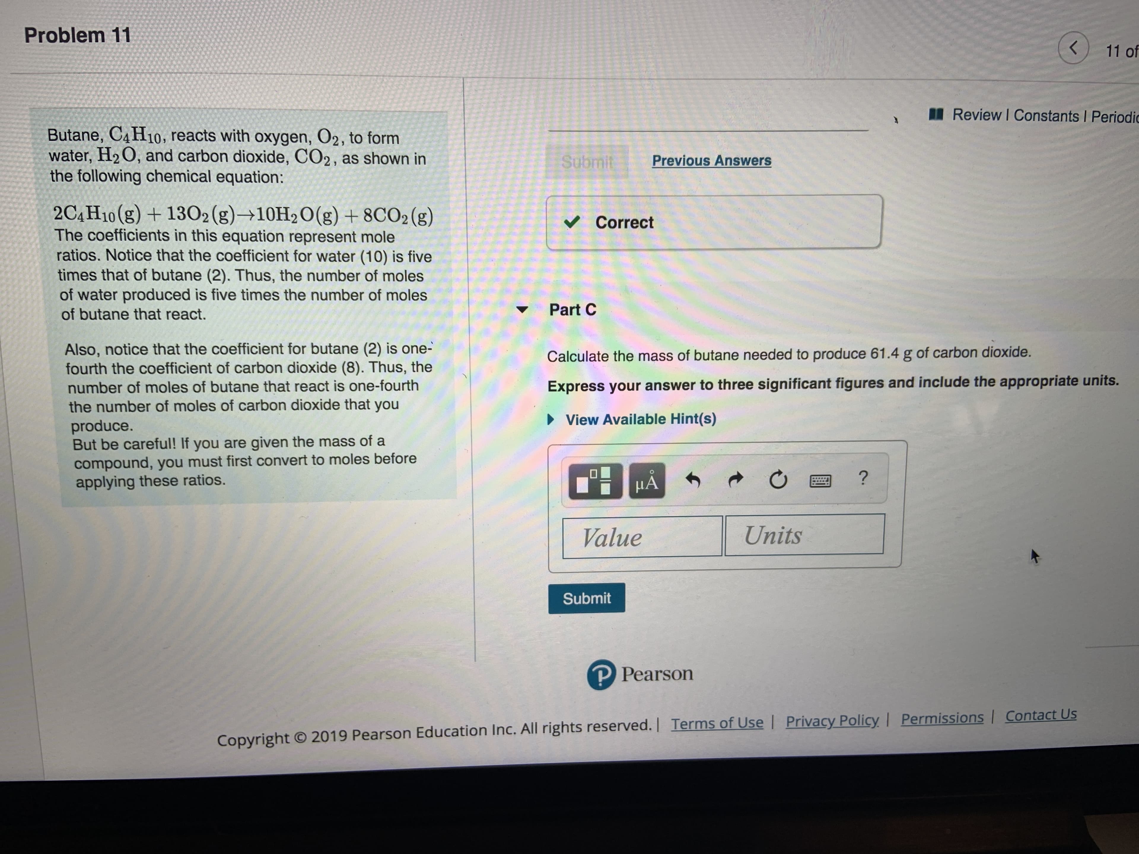 Problem 11
K
11 of
Review I Constants I Periodic
Butane, C4H10, reacts with oxygen, O2, to form
water, H2 O, and carbon dioxide, CO2, as shown in
the following chemical equation:
Submit
Previous Answers
2C4H10(g) +1302 (g)+10H2O(g) +8CO2 (g)
The coefficients in this equation represent mole
ratios. Notice that the coefficient for water (10) is five
times that of butane (2). Thus, the number of moles
of water produced is five times the number of moles
of butane that react.
Correct
Part C
Also, notice that the coefficient for butane (2) is one-
fourth the coefficient of carbon dioxide (8). Thus, the
number of moles of butane that react is one-fourth
the number of moles of carbon dioxide that you
produce.
But be careful! If you are given the mass of a
compound, you must first convert to moles before
applying these ratios.
Calculate the mass of butane needed to produce 61.4 g of carbon dioxide.
Express your answer to three significant figures and include the appropriate units.
View Available Hint(s)
?
HA
Units
Value
Submit
P Pearson
Privacy Policy | Permissions | Contact Us
Copyright 2019 Pearson Education Inc. All rights reserved.| Terms of Use
t
