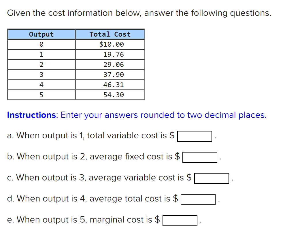Given the cost information below, answer the following questions.
Output
Total Cost
$10.00
1
19.76
2
29.06
3
37.90
4
46.31
5
54.30
Instructions: Enter your answers rounded to two decimal places.
a. When output is 1, total variable cost is $
b. When output is 2, average fixed cost is $
c. When output is 3, average variable cost is $
d. When output is 4, average total cost is $
e. When output is 5, marginal cost is $
