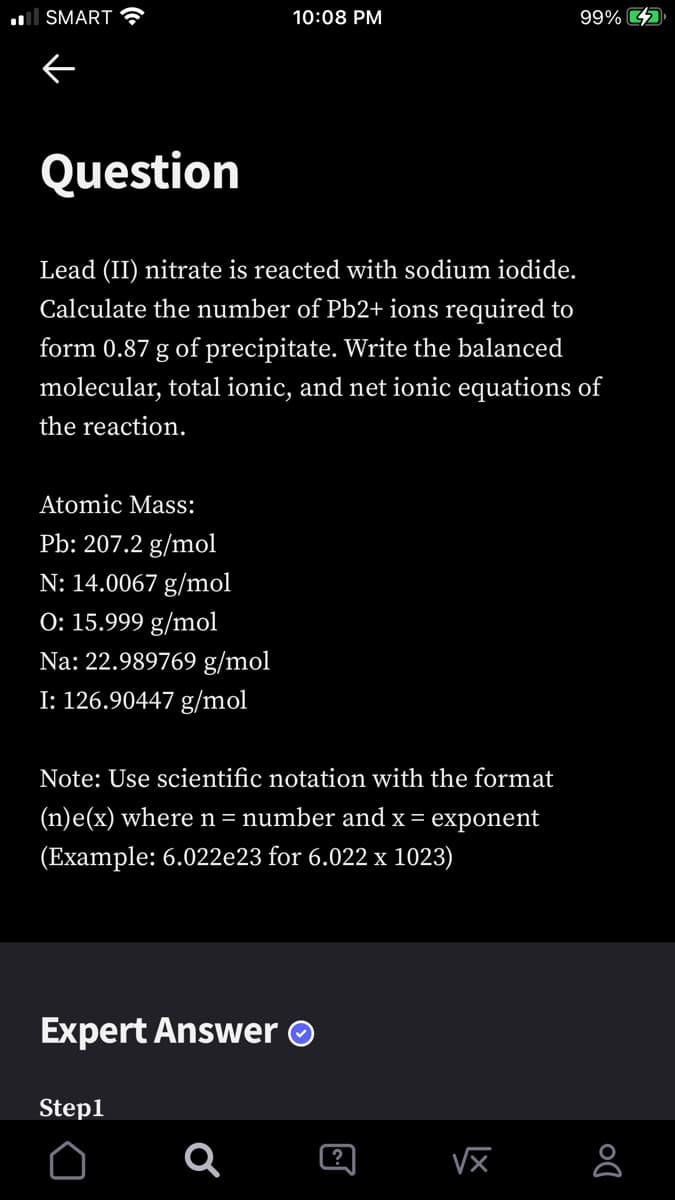 ll SMART
10:08 PM
99% 4
Question
Lead (II) nitrate is reacted with sodium iodide.
Calculate the number of Pb2+ ions required to
form 0.87 g of precipitate. Write the balanced
molecular, total ionic, and net ionic equations of
the reaction.
Atomic Mass:
Pb: 207.2 g/mol
N: 14.0067 g/mol
O: 15.999 g/mol
Na: 22.989769 g/mol
I: 126.90447 g/mol
Note: Use scientific notation with the format
(n)e(x) wheren= number and x = exponent
(Example: 6.022e23 for 6.022 x 1023)
Expert Answer O
Step1
