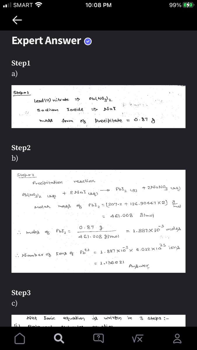 ll SMART
10:08 PM
99% D
Expert Answer O
Step1
a)
Step-1
Lead 11) nitrate
Pb(NOglz
Sodim
Todide
NaI
foom
of
Precibitate =0.87 g
mass
Step2
b)
reaction
Precipitation
+ 2NaNOg caq
+ 2 NáI
Molar
magg of PbI, =[207.2 + 126.90447 x2) 2
461.008
8imo)
: motes
O. 87 g
-3
= 1.881X İo moles
PbI =
46).008 3mo)
23
= 1.887 x1o°× 6.022×1o
:-
ber of Iona o
1.136 e 21
Anyower
Step3
c)
Net
Ionic
equation
written
in
3 steps :-
?
