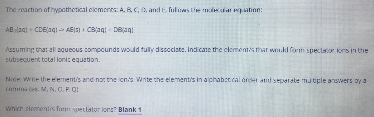 The reaction of hypothetical elements: A, B, C, D, and E, follows the molecular equation:
AB2(aq) + CDE(aq)-> AE(S) + CB(aq) + DB(aq)
Assuming that all aqueous compounds would fully dissociate, indicate the element/s that would form spectator ions in the
subsequent total ionic equation.
Note: Write the element/s and not the ion/s. Write the element/s in alphabetical order and separate multiple answers by a
comma (ex. M, N, O, P, Q)
Which element/s form spectator ions? Blank 1
