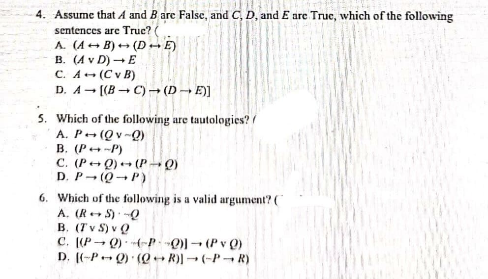 4. Assume that A and B are Falsc, and C, D, and E are Truc, which of the following
sentences are Truc? (
A. (A + B) + (D→ E)
B. (A v D) – E
C. A+ (C v B)
D. A [(B C) (D → E)]
5. Which of the following are tautologies?/
A. P (Qv-Q)
B. (P -P)
C. (P+ Q) (P Q)
D. P (Q P)
6. Which of the following is a valid argument?(C
A. (R+ S) Q
B. (T v S) v Q
C. (P Q)(-P (PvQ)
D. ((-P- Q) (QR)(-P R)
