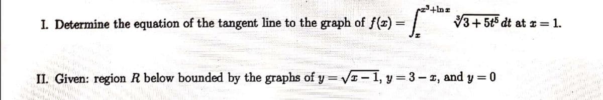 I. Determine the equation of the tangent line to the graph of f(x)
V3+5t5 dt at r= 1.
II. Given: region R below bounded by the graphs of y = V – 1, y = 3- r, and y =0
