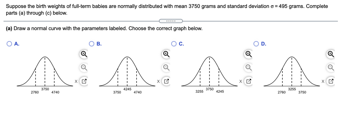 Suppose the birth weights of full-term babies are normally distributed with mean 3750 grams and standard deviation o = 495 grams. Complete
parts (a) through (c) below.
.....
(a) Draw a normal curve with the parameters labeled. Choose the correct graph below.
A.
В.
С.
D.
3750
4245
3750
3255
2760
4740
3750
4740
3255
4245
2760
3750
