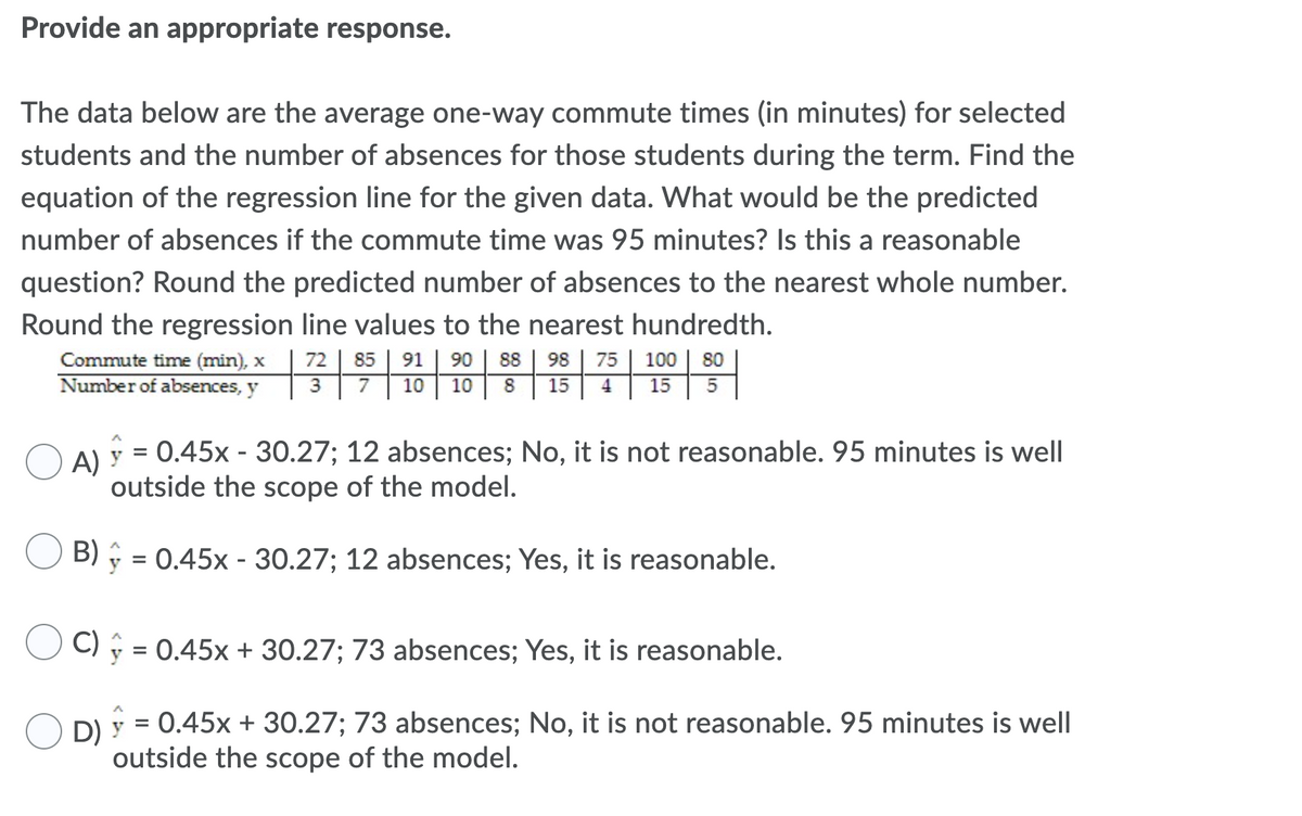 Provide an appropriate response.
The data below are the average one-way commute times (in minutes) for selected
students and the number of absences for those students during the term. Find the
equation of the regression line for the given data. What would be the predicted
number of absences if the commute time was 95 minutes? Is this a reasonable
question? Round the predicted number of absences to the nearest whole number.
Round the regression line values to the nearest hundredth.
Commute time (min), x
Number of absences, y
72
85
91
90
88
98
75
100
80
3
7
10
10
8
15
4
15
A)
0.45x - 30.27; 12 absences; No, it is not reasonable. 95 minutes is well
outside the scope of the model.
B)
y = 0.45x - 30.27; 12 absences; Yes, it is reasonable.
C) y = 0.45x + 30.27; 73 absences; Yes, it is reasonable.
D)
y = 0.45x + 30.27; 73 absences; No, it is not reasonable. 95 minutes is well
outside the scope of the model.
