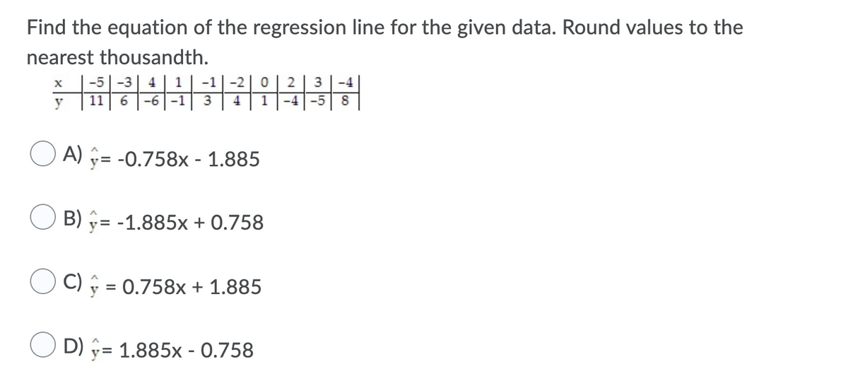 Find the equation of the regression line for the given data. Round values to the
nearest thousandth.
-5
-3
4
1
-1
-4
y
11
-6
-1
3
-4
-5
8
A) = -0.758x - 1.885
B) = -1.885x + 0.758
C) §
= 0.758x + 1.885
D) = 1.885x - 0.758
