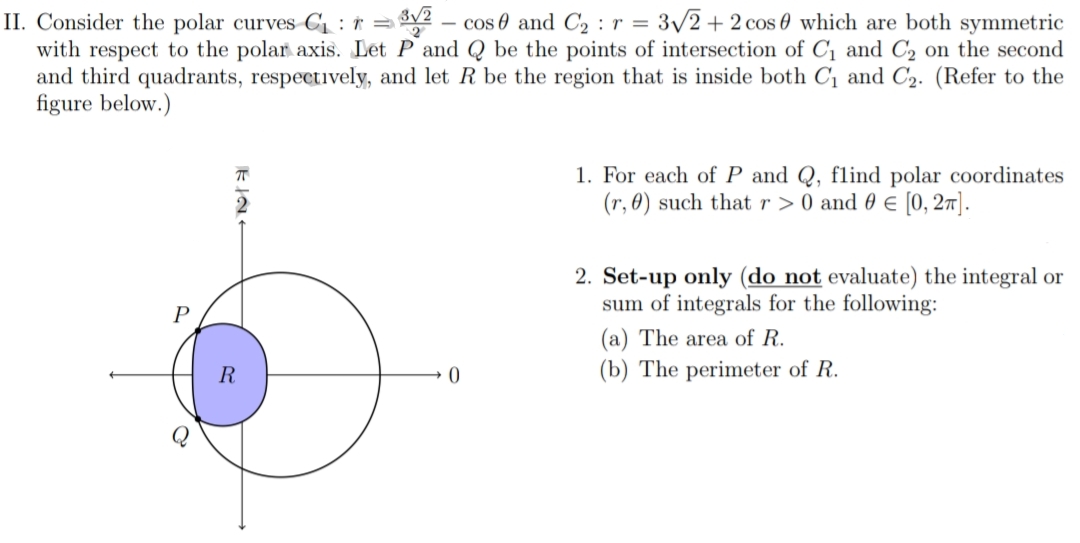II. Consider the polar curves C1 : r =2
with respect to the polar axis. Let P and Q be the points of intersection of C1 and C2 on the second
and third quadrants, respectively, and let R be the region that is inside both Cị and C2. (Refer to the
figure below.)
- cos 0 and C2 :r = 3/2 + 2 cos 0 which are both symmetric
1. For each of P and Q, flind polar coordinates
(r, 0) such that r > 0 and 0 € [0, 27].
2. Set-up only (do not evaluate) the integral or
sum of integrals for the following:
(a) The area of R.
R
(b) The perimeter of R.
