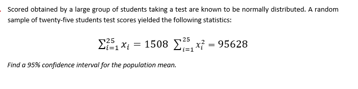 Scored obtained by a large group of students taking a test are known to be normally distributed. A random
sample of twenty-five students test scores yielded the following statistics:
?5
=1Xi = 1508 E, x? = 95628
25
i=1
Find a 95% confidence interval for the population mean.
