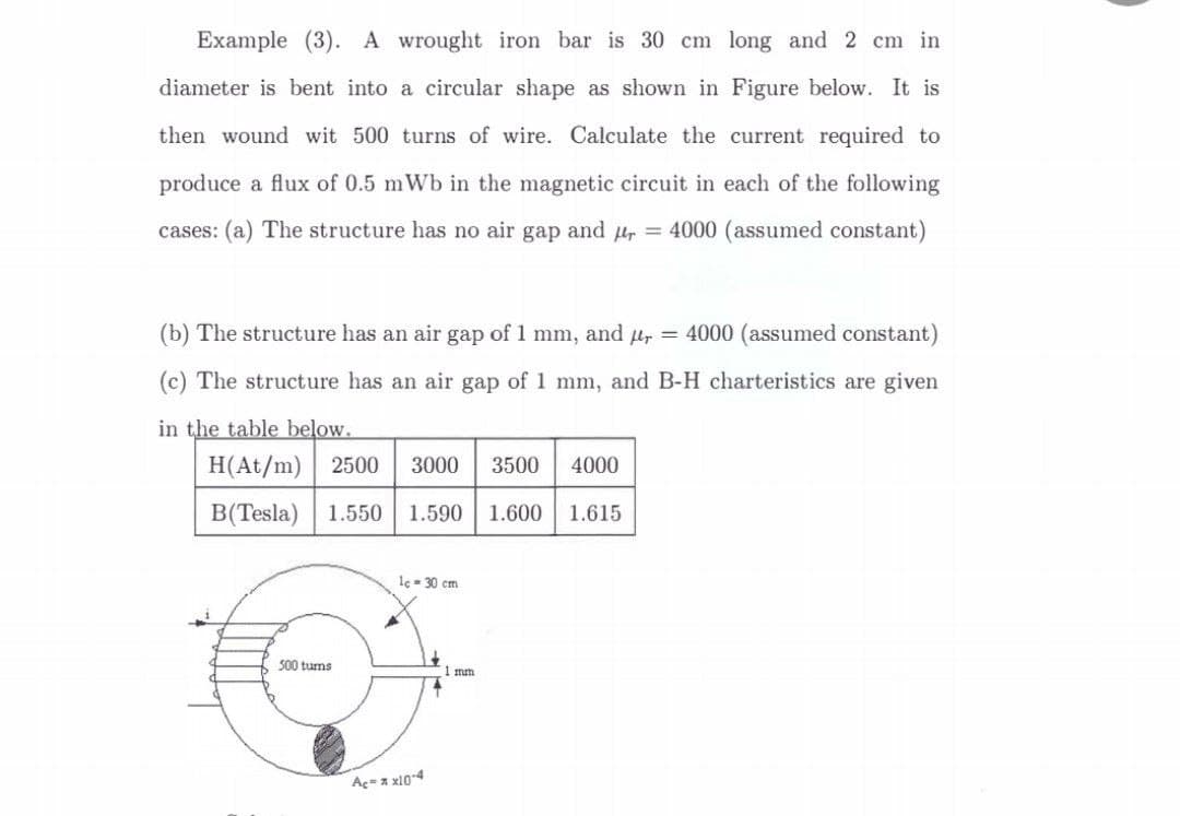 Example (3). A wrought iron bar is 30 cm long and 2 cm in
diameter is bent into a circular shape as shown in Figure below. It is
then wound wit 500 turns of wire. Calculate the current required to
produce a flux of 0.5 mWb in the magnetic circuit in each of the following
cases: (a) The structure has no air gap and r = 4000 (assumed constant)
(b) The structure has an air gap of 1 mm, and µ = 4000 (assumed constant)
(c) The structure has an air gap of 1 mm, and B-H charteristics are given
in the table below.
H(At/m) 2500 3000 3500
B(Tesla) 1.550 1.590
1.600
500 turns
lc = 30 cm
Aç= * x10-4
↓
1 mm
4000
1.615