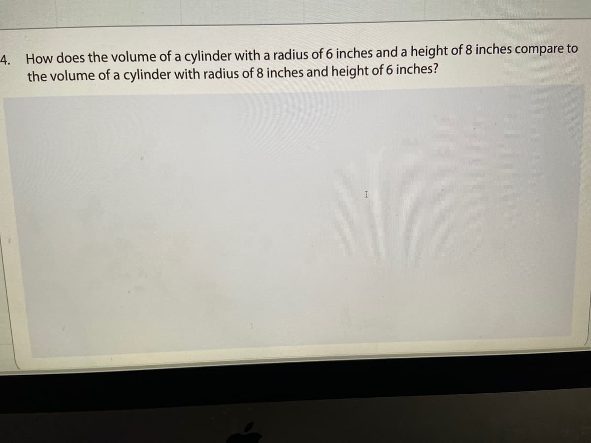 4.
How does the volume of a cylinder with a radius of 6 inches and a height of 8 inches compare to
the volume of a cylinder with radius of 8 inches and height of 6 inches?
