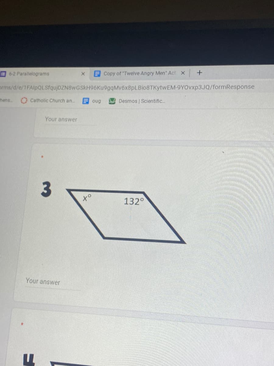 E 6-2 Parallelograms
E Copy of "Twelve Angry Men Act x
orms/d/e/1FAlpQLSfqujDZN8wGSkH96Ku9gqMv6x8pLBio8TKytwEM-9YOVXP3JQ/formResponse
hens
Catholic Church an..
oug
Desmos | Scientific..
Your answer
to
132°
Your answer
