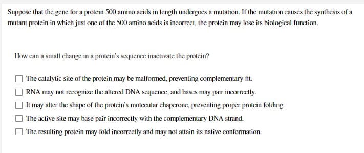 Suppose that the gene for a protein 500 amino acids in length undergoes a mutation. If the mutation causes the synthesis of a
mutant protein in which just one of the 500 amino acids is incorrect, the protein may lose its biological function.
How can a small change in a protein's sequence inactivate the protein?
The catalytic site of the protein may be malformed, preventing complementary fit.
RNA may not recognize the altered DNA sequence, and bases may pair incorrectly.
It may alter the shape of the protein's molecular chaperone, preventing proper protein folding.
The active site may base pair incorrectly with the complementary DNA strand.
The resulting protein may fold incorrectly and may not attain its native conformation.