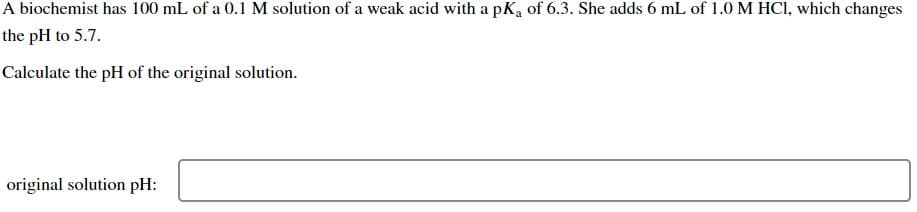 A biochemist has 100 mL of a 0.1 M solution of a weak acid with a pKa of 6.3. She adds 6 mL of 1.0 M HCl, which changes
the pH to 5.7.
Calculate the pH of the original solution.
original solution pH: