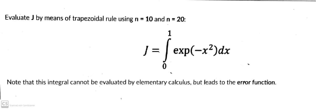 Evaluate J by means of trapezoidal rule using n = 10 and n = 20:
1
J = exp(-x²)dx
Note that this integral cannot be evaluated by elementary calculus, but leads to the error function.
CS
Scanned with CamScannar