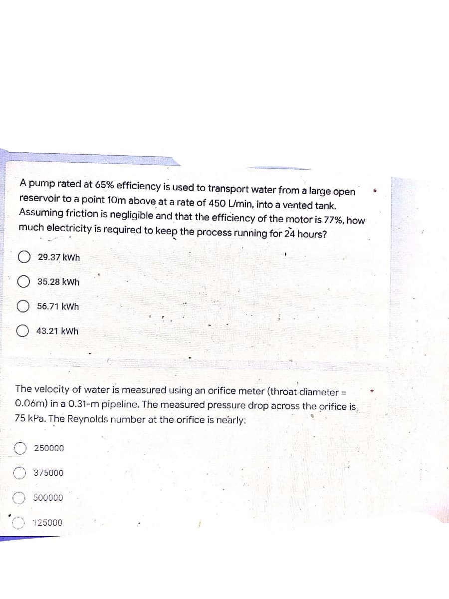 A pump rated at 65% efficiency is used to transport water from a large open
reservoir to a point 10m above at a rate of 450 L/min, into a vented tank.
Assuming friction is negligible and that the efficiency of the motor is 77%, how
much electricity is required to keep the process running for 24 hours?
29.37 kWh
35.28 kWh
56.71 kWh
43.21 kWh
The velocity of water is measured using an orifice meter (throat diameter =
0.06m) in a 0.31-m pipeline. The measured pressure drop across the orifice is
75 kPa. The Reynolds number at the orifice is nearly:
250000
375000
500000
125000