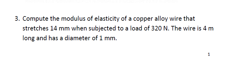 3. Compute the modulus of elasticity of a copper alloy wire that
stretches 14 mm when subjected to a load of 320 N. The wire is 4 m
long and has a diameter of 1 mm.
1