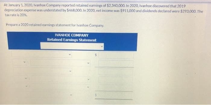 At January 1, 2020, Ivanhoe Company reported retained earnings of $2,340,000. In 2020, Ivanhoe discovered that 2019
depreciation expense was understated by $468,000. In 2020, net income was $911,000 and dividends declared were $293,000. The
tax rate is 20%.
Prepare a 2020 retained earnings statement for Ivanhoe Company.
IVANHOE COMPANY
Retained Earnings Statement