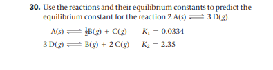 30. Use the reactions and their equilibrium constants to predict the
equilibrium constant for the reaction 2 A(s) = 3 D(g).
A(s) = B(g) + C(8)
K1 = 0.0334
3 D(g) = B(g) + 2 C(g)
K2 = 2.35
