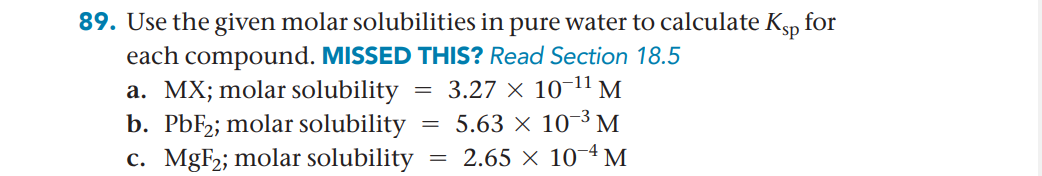 89. Use the given molar solubilities in pure water to calculate Ksp for
each compound. MISSED THIS? Read Section 18.5
a. MX; molar solubility
b. PBF2; molar solubility
c. MgF2; molar solubility
3.27 × 10-11 M
= 5.63 × 10¬³ M
= 2.65 × 10~4 M
