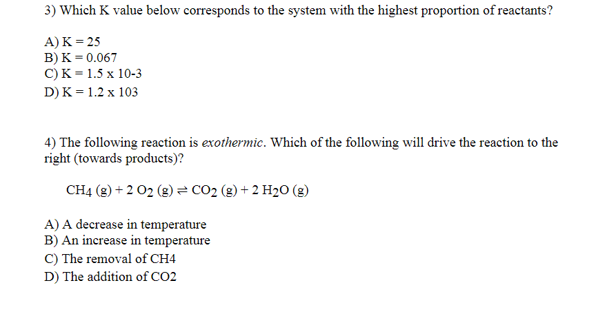 3) Which K value below corresponds to the system with the highest proportion of reactants?
A)K = 25
B) K = 0.067
C) K = 1.5 x 10-3
D) K = 1.2 x 103
4) The following reaction is exothermic. Which of the following will drive the reaction to the
right (towards products)?
CH4 (g) + 2 02 (g) = CO2 (g) + 2 H2O (g)
A) A decrease in temperature
B) An increase in temperature
C) The removal of CH4
D) The addition of CO2
