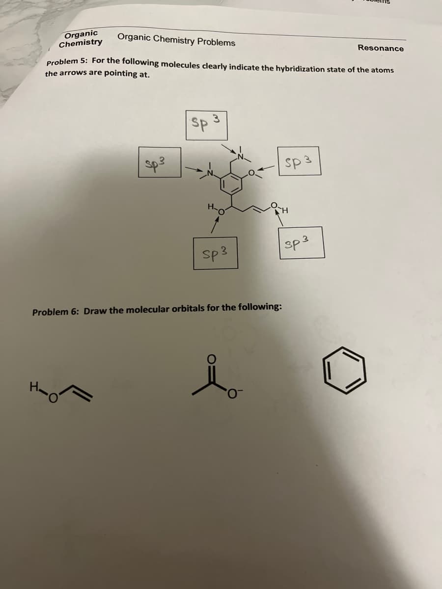 Organic
Chemistry
Organic Chemistry Problems
Resonance
Problem 5: For the following molecules clearly indicate the hybridization state of the atoms
the arrows are pointing at.
SP
sp3
sp 3
sp3
sp3
Problem 6: Draw the molecular orbitals for the following:
