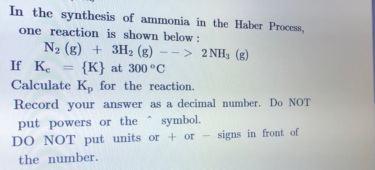 In the synthesis of ammonia in the Haber Process,
one reaction is shown below :
N2 (g) + 3H2 (g) – - > 2 NH3 (g)
If K.
= {K} at 300 °C
Calculate K, for the reaction.
Record your answer as a decimal number. Do NOT
put powers or the symbol.
DO NOT put units or + or
signs in front of
the number.
