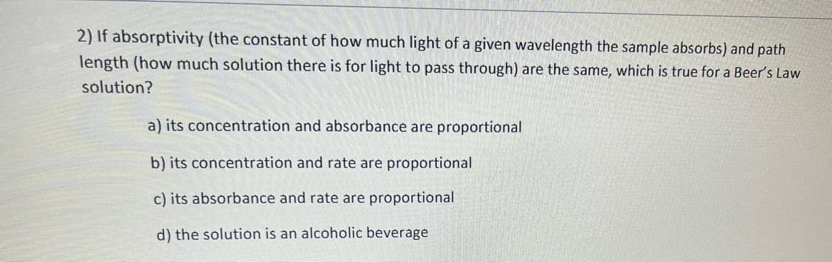 2) If absorptivity (the constant of how much light of a given wavelength the sample absorbs) and path
length (how much solution there is for light to pass through) are the same, which is true for a Beer's Law
solution?
a) its concentration and absorbance are proportional
b) its concentration and rate are proportional
c) its absorbance and rate are proportional
d) the solution is an alcoholic beverage
