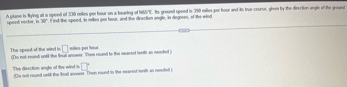 A plane is flying at a speed of 330 miles per hour on a bearing of N65°E. Its ground speed is 390 miles per hour and its true course, given by the direction angle of the ground
speed vector, is 30°. Find the speed, in miles per hour, and the direction angle, in degrees, of the wind.
The speed of the wind is
miles per hour.
(Do not round until the final answer. Then round to the nearest tenth as needed.)
The direction angle of the wind is.
(Do not round until the final answer. Then round to the nearest tenth as needed.)