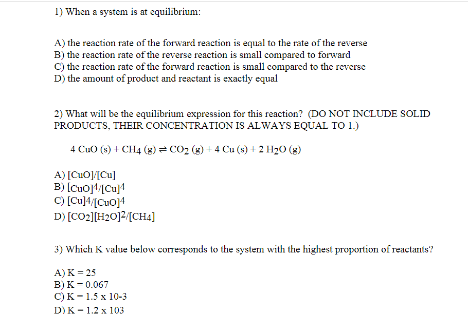 1) When a system is at equilibrium:
A) the reaction rate of the forward reaction is equal to the rate of the reverse
B) the reaction rate of the reverse reaction is small compared to forward
C) the reaction rate of the forward reaction is small compared to the reverse
D) the amount of product and reactant is exactly equal
2) What will be the equilibrium expression for this reaction? (DO NOT INCLUDE SOLID
PRODUCTS, THEIR CONCENTRATION IS ALWAYS EQUAL TO 1.)
4 CuO (s) + CH4 (g) = CO2 (g)+ 4 Cu (s) + 2 H2O (g)
A) [CuO]/[Cu]
B) [CuO]4/[Cu]4
C) [Cu]4/[CuO]4
D) [CO2][H20]2/[CH4]
3) Which K value below corresponds to the system with the highest proportion of reactants?
А) К 3D25
B) K = 0.067
C) K = 1.5 x 10-3
D) K 3D 1.2 х 103
