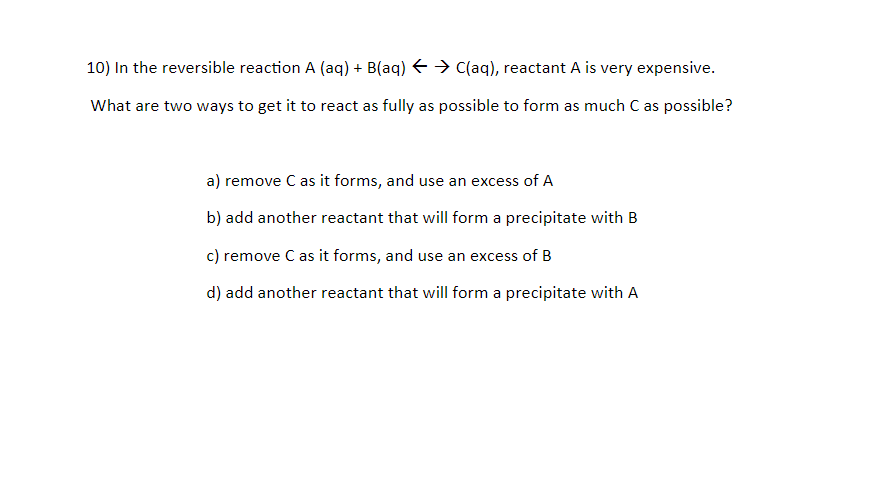 10) In the reversible reaction A (aq) + B(aq) E > C(aq), reactant A is very expensive.
What are two ways to get it to react as fully as possible to form as much C as possible?
a) remove C as it forms, and use an excess of A
b) add another reactant that will form a precipitate with B
c) remove C as it forms, and use an excess of B
d) add another reactant that will form a precipitate with A
