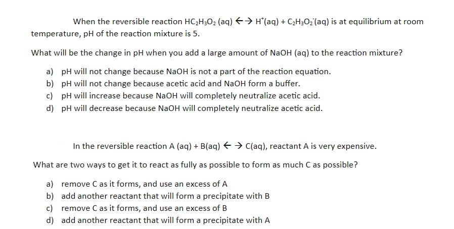 When the reversible reaction HC2H;O2 (aq) E> H(aq) + C2H3O2 (aq) is at equilibrium at room
temperature, pH of the reaction mixture is 5.
What will be the change in pH when you add a large amount of NaOH (aq) to the reaction mixture?
a) pH will not change because NaOH is not a part of the reaction equation.
b) pH will not change because acetic acid and NaOH form a buffer.
c) pH will increase because NaOH will completely neutralize acetic acid.
d) pH will decrease because NaOH will completely neutralize acetic acid.
In the reversible reaction A (aq) + B(aq) E > C(aq), reactant A is very expensive.
What are two ways to get it to react as fully as possible to form as much C as possible?
a) remove C as it forms, and use an excess of A
b) add another reactant that will form a precipitate with B
c) remove C as it forms, and use an excess of B
d) add another reactant that will form a precipitate with A
