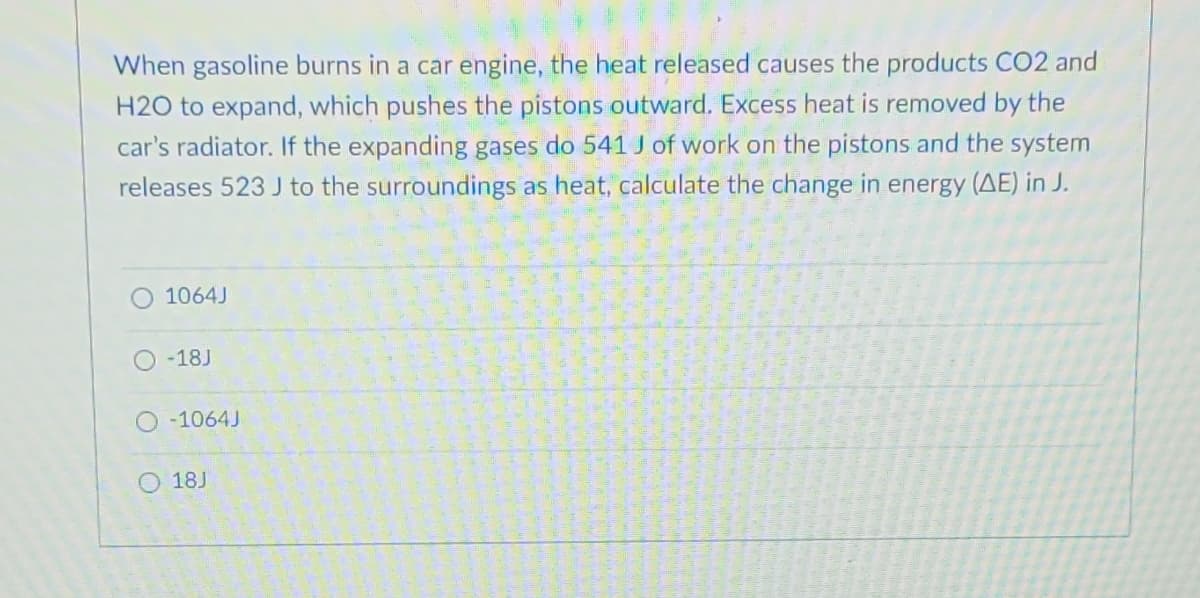 When gasoline burns in a car engine, the heat released causes the products CO2 and
H2O to expand, which pushes the pistons outward. Excess heat is removed by the
car's radiator. If the expanding gases do 541 J of work on the pistons and the system
releases 523 J to the surroundings as heat, calculate the change in energy (AE) in J.
1064J
-18J
-1064J
18J