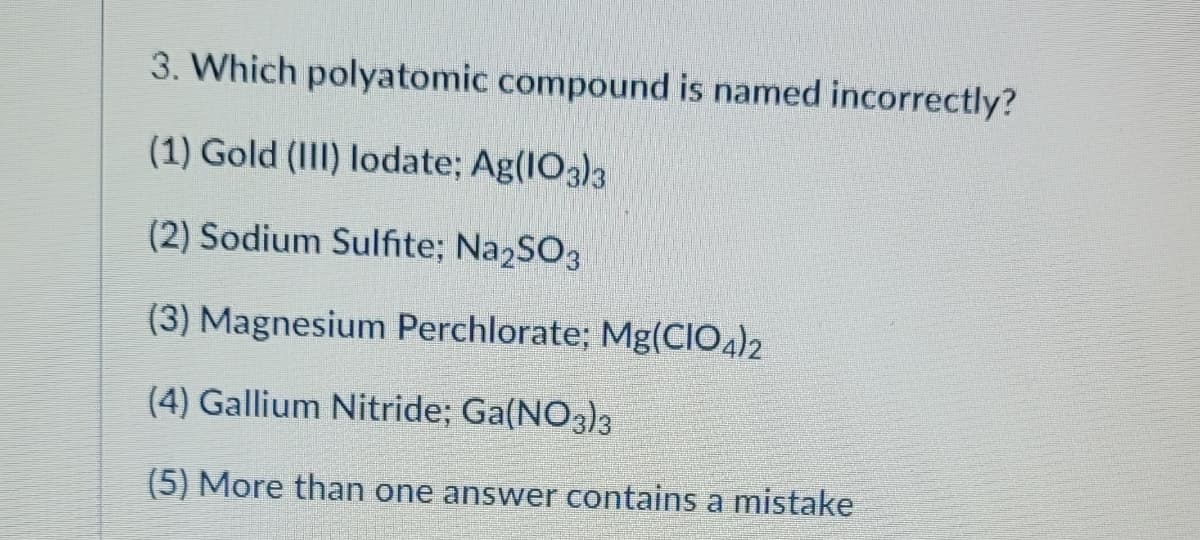 3. Which polyatomic compound is named incorrectly?
(1) Gold (III) lodate; Ag(103)3
(2) Sodium Sulfite; Na2SO3
(3) Magnesium Perchlorate; Mg(CIO4)2
(4) Gallium Nitride; Ga(NO3)3
(5) More than one answer contains a mistake