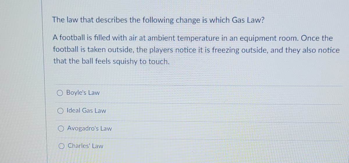 The law that describes the following change is which Gas Law?
A football is filled with air at ambient temperature in an equipment room. Once the
football is taken outside, the players notice it is freezing outside, and they also notice
that the ball feels squishy to touch.
Boyle's Law
Ideal Gas Law
O Avogadro's Law
Charles' Law