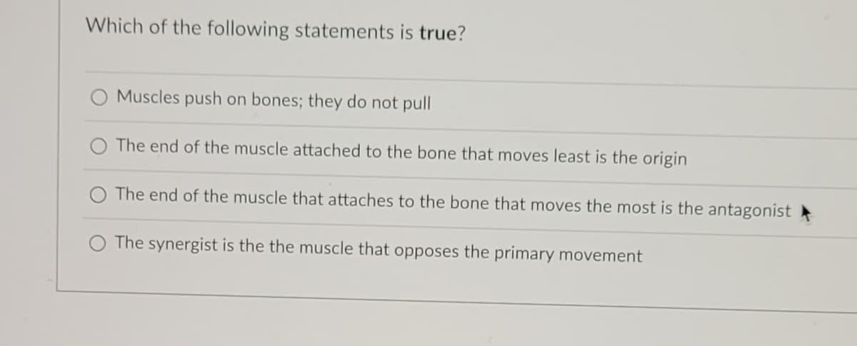 Which of the following statements is true?
Muscles push on bones; they do not pull
The end of the muscle attached to the bone that moves least is the origin
The end of the muscle that attaches to the bone that moves the most is the antagonist
The synergist is the the muscle that opposes the primary movement