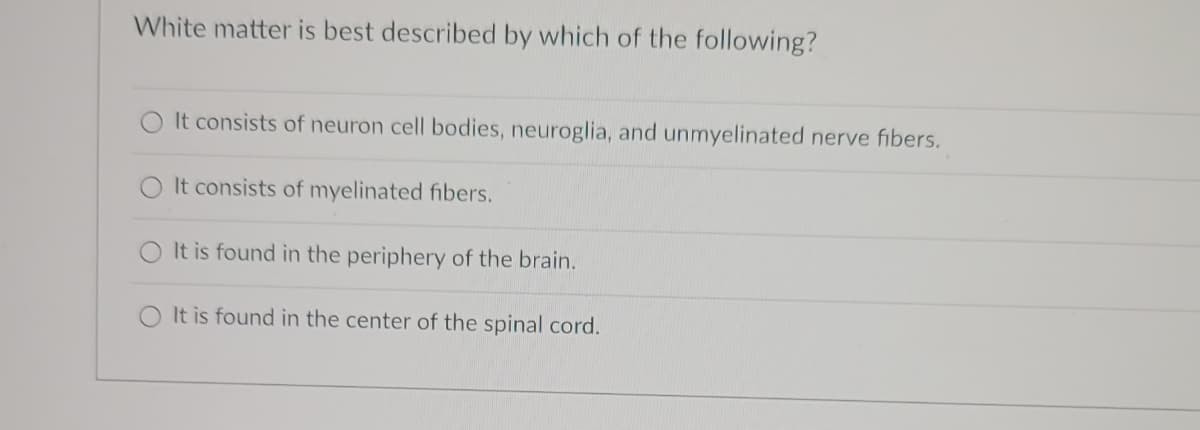 White matter is best described by which of the following?
It consists of neuron cell bodies, neuroglia, and unmyelinated nerve fibers.
It consists of myelinated fibers.
It is found in the periphery of the brain.
O It is found in the center of the spinal cord.